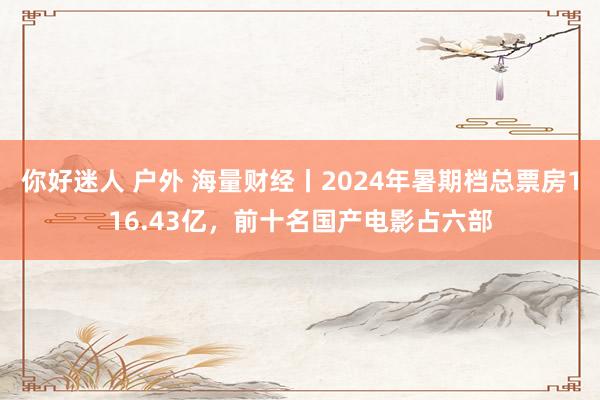 你好迷人 户外 海量财经丨2024年暑期档总票房116.43亿，前十名国产电影占六部