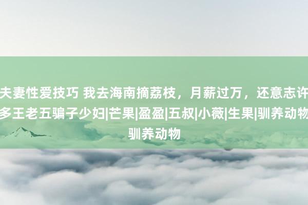 夫妻性爱技巧 我去海南摘荔枝，月薪过万，还意志许多王老五骗子少妇|芒果|盈盈|五叔|小薇|生果|驯养动物