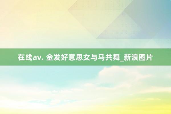 在线av. 金发好意思女与马共舞_新浪图片