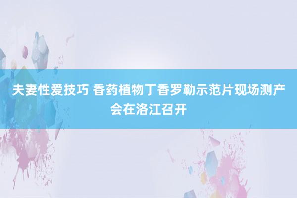 夫妻性爱技巧 香药植物丁香罗勒示范片现场测产会在洛江召开