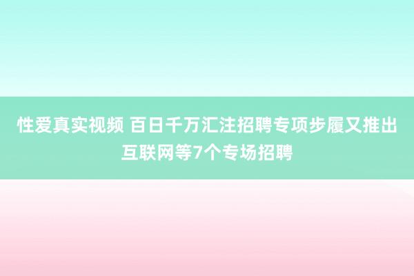 性爱真实视频 百日千万汇注招聘专项步履又推出互联网等7个专场招聘