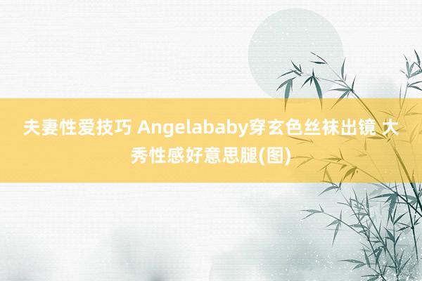 夫妻性爱技巧 Angelababy穿玄色丝袜出镜 大秀性感好意思腿(图)