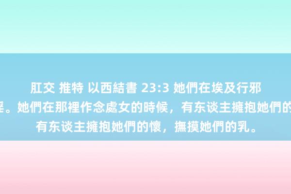 肛交 推特 以西結書 23:3 她們在埃及行邪淫，在少小時行邪淫。她們在那裡作念處女的時候，有东谈主擁抱她們的懷，撫摸她們的乳。