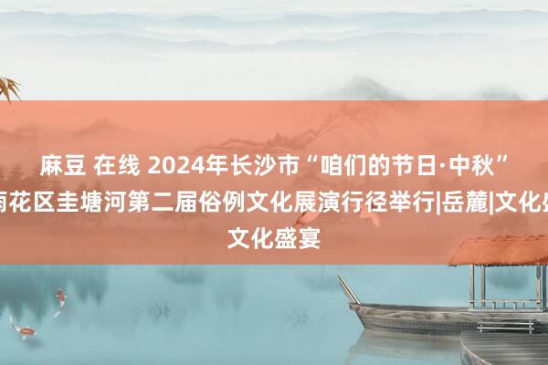 麻豆 在线 2024年长沙市“咱们的节日·中秋”暨雨花区圭塘河第二届俗例文化展演行径举行|岳麓|文化盛宴