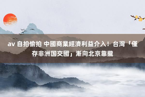 av 自拍偷拍 中國商業經濟利益介入！　台灣「僅存非洲国交國」漸向北京靠攏