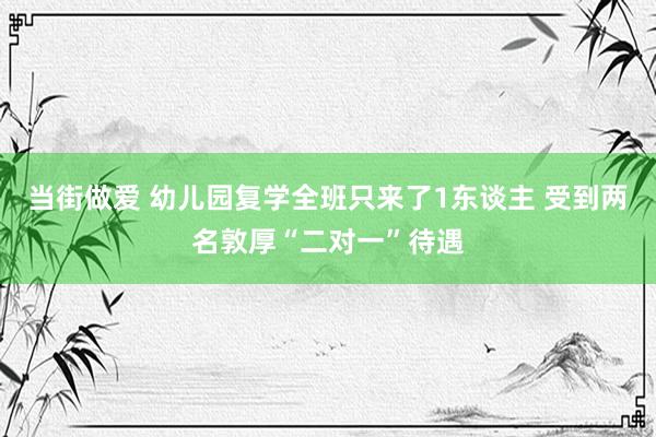 当街做爱 幼儿园复学全班只来了1东谈主 受到两名敦厚“二对一”待遇