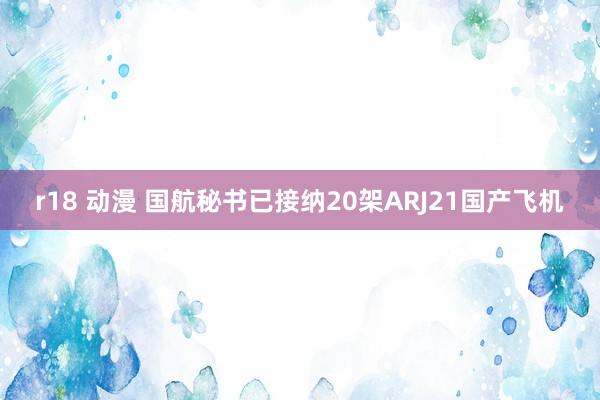 r18 动漫 国航秘书已接纳20架ARJ21国产飞机