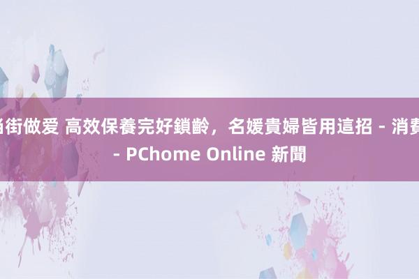 当街做爱 高效保養完好鎖齡，名媛貴婦皆用這招 - 消費 - PChome Online 新聞