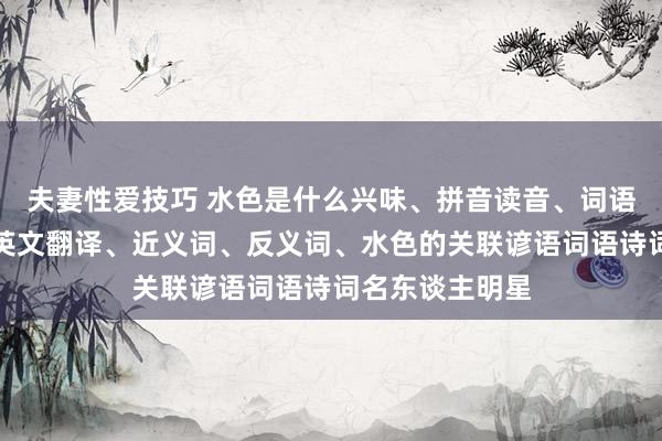 夫妻性爱技巧 水色是什么兴味、拼音读音、词语讲授、水色的英文翻译、近义词、反义词、水色的关联谚语词语诗词名东谈主明星