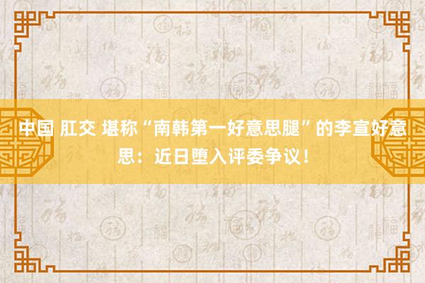 中国 肛交 堪称“南韩第一好意思腿”的李宣好意思：近日堕入评委争议！