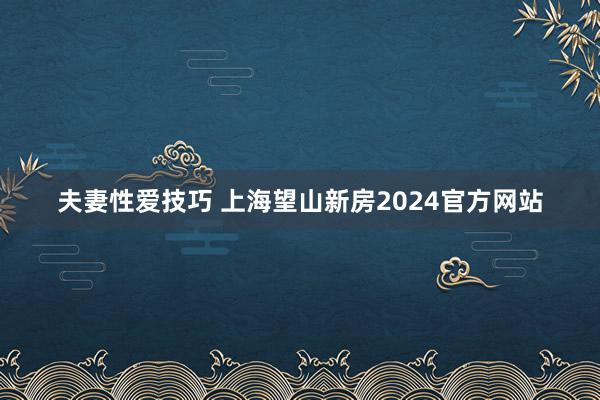 夫妻性爱技巧 上海望山新房2024官方网站