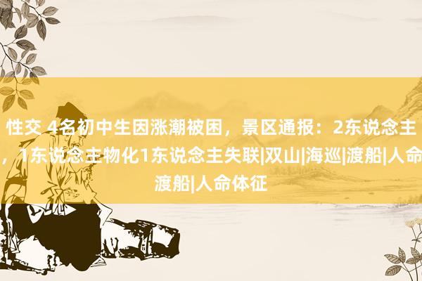 性交 4名初中生因涨潮被困，景区通报：2东说念主获救，1东说念主物化1东说念主失联|双山|海巡|渡船|人命体征