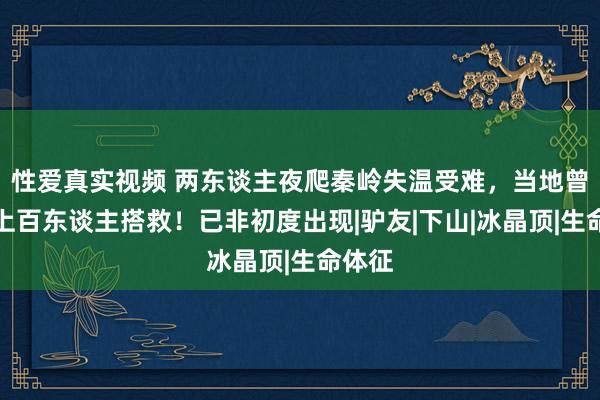 性爱真实视频 两东谈主夜爬秦岭失温受难，当地曾搬动上百东谈主搭救！已非初度出现|驴友|下山|冰晶顶|生命体征