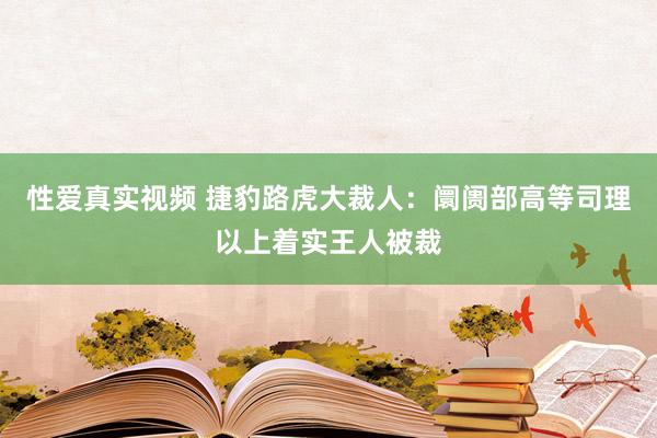 性爱真实视频 捷豹路虎大裁人：阛阓部高等司理以上着实王人被裁