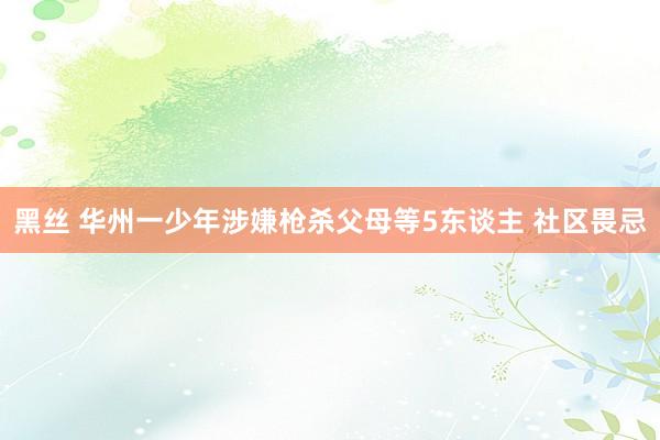 黑丝 华州一少年涉嫌枪杀父母等5东谈主 社区畏忌