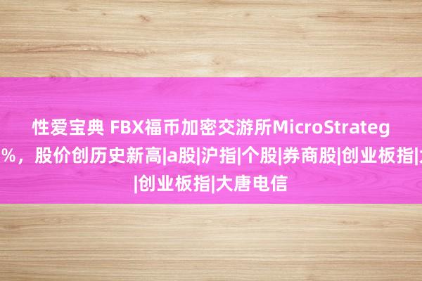 性爱宝典 FBX福币加密交游所MicroStrategy涨超11%，股价创历史新高|a股|沪指|个股|券商股|创业板指|大唐电信