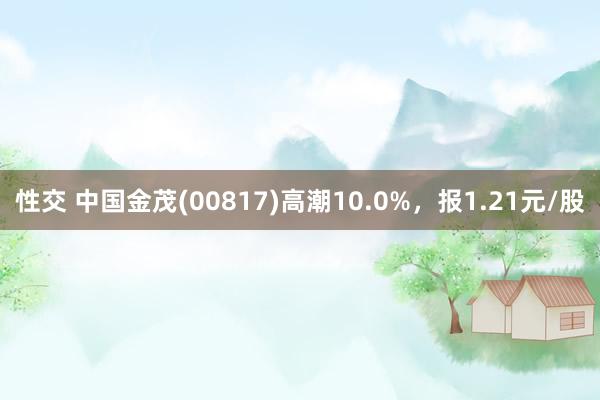 性交 中国金茂(00817)高潮10.0%，报1.21元/股