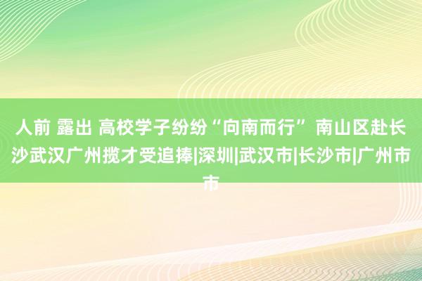 人前 露出 高校学子纷纷“向南而行” 南山区赴长沙武汉广州揽才受追捧|深圳|武汉市|长沙市|广州市