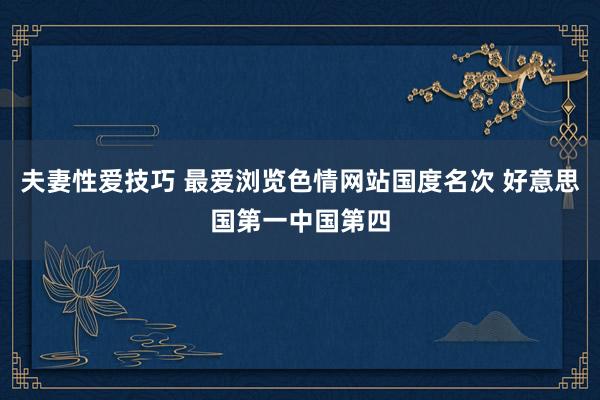 夫妻性爱技巧 最爱浏览色情网站国度名次 好意思国第一中国第四