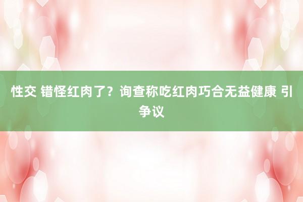 性交 错怪红肉了？询查称吃红肉巧合无益健康 引争议