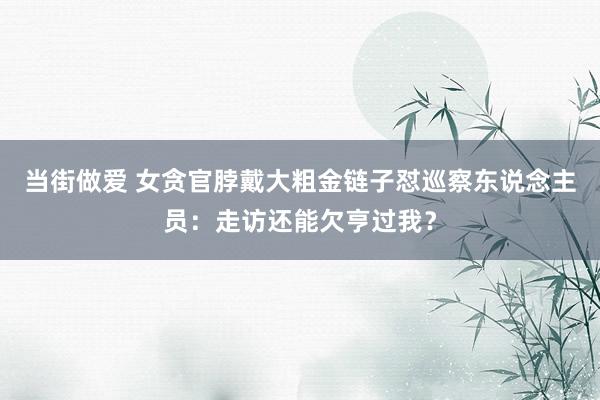 当街做爱 女贪官脖戴大粗金链子怼巡察东说念主员：走访还能欠亨过我？