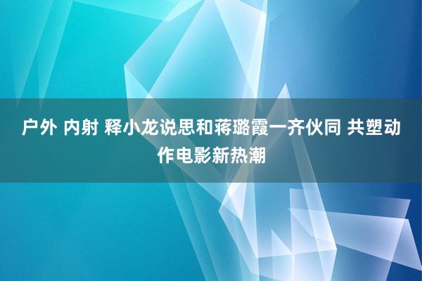 户外 内射 释小龙说思和蒋璐霞一齐伙同 共塑动作电影新热潮