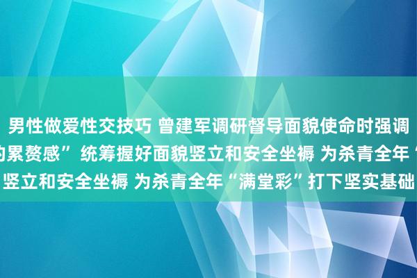 男性做爱性交技巧 曾建军调研督导面貌使命时强调 | 以“频繁宽心不下的累赘感” 统筹握好面貌竖立和安全坐褥 为杀青全年“满堂彩”打下坚实基础