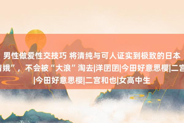 男性做爱性交技巧 将清纯与可人证实到极致的日本“玻璃好意思青娥”，不会被“大浪”淘去|洋囝囝|今田好意思樱|二宫和也|女高中生