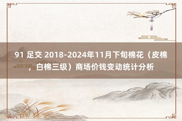 91 足交 2018-2024年11月下旬棉花（皮棉，白棉三级）商场价钱变动统计分析