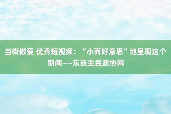 当街做爱 优秀短视频：“小而好意思”地呈现这个期间——东谈主民政协网