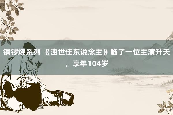 铜锣烧系列 《浊世佳东说念主》临了一位主演升天，享年104岁